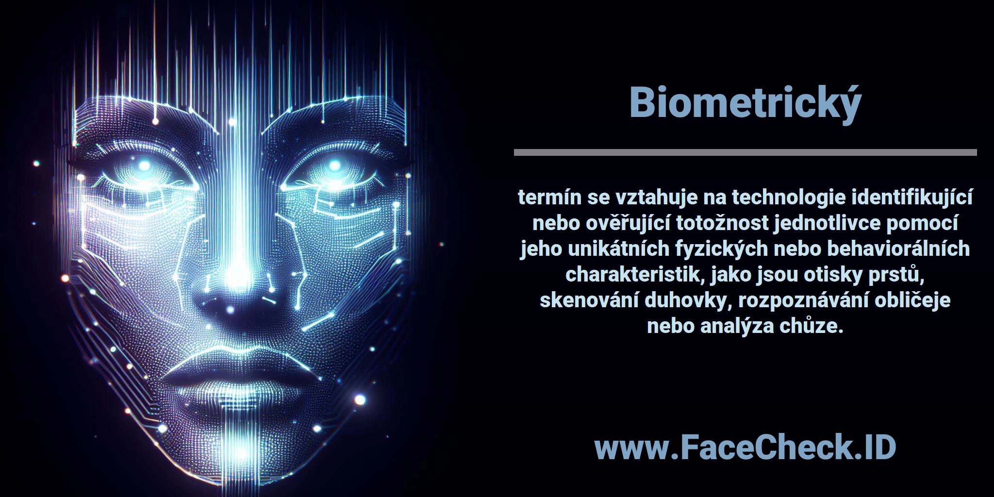 <b>Biometrický</b> termín se vztahuje na technologie identifikující nebo ověřující totožnost jednotlivce pomocí jeho unikátních fyzických nebo behaviorálních charakteristik, jako jsou otisky prstů, skenování duhovky, rozpoznávání obličeje nebo analýza chůze.