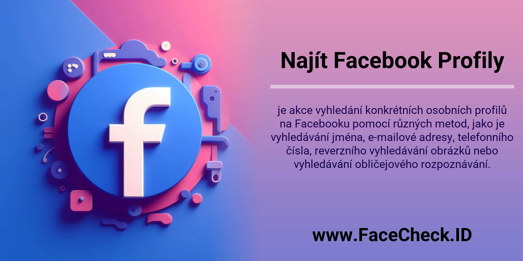 Najít Facebook Profily je akce vyhledání konkrétních osobních profilů na Facebooku pomocí různých metod, jako je vyhledávání jména, e-mailové adresy, telefonního čísla, reverzního vyhledávání obrázků nebo vyhledávání obličejového rozpoznávání.