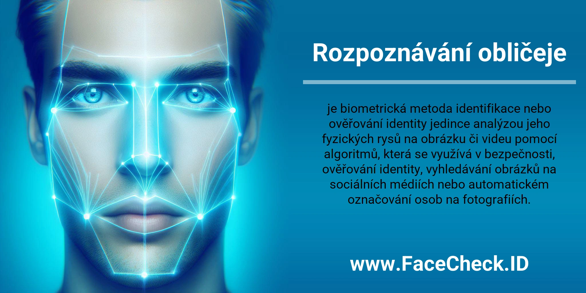 Rozpoznávání obličeje je biometrická metoda identifikace nebo ověřování identity jedince analýzou jeho fyzických rysů na obrázku či videu pomocí algoritmů, která se využívá v bezpečnosti, ověřování identity, vyhledávání obrázků na sociálních médiích nebo automatickém označování osob na fotografiích.