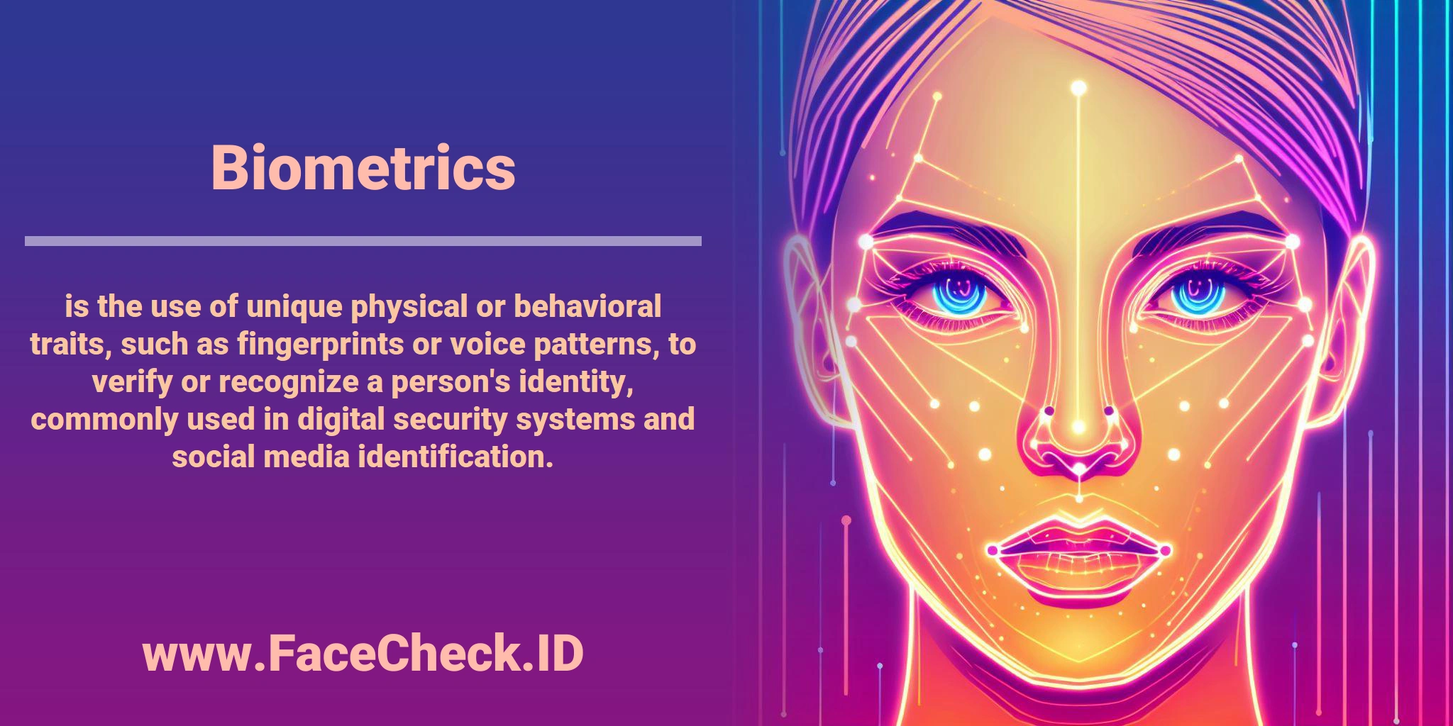 <b>Biometrics</b> is the use of unique physical or behavioral traits, such as fingerprints or voice patterns, to verify or recognize a person's identity, commonly used in digital security systems and social media identification.