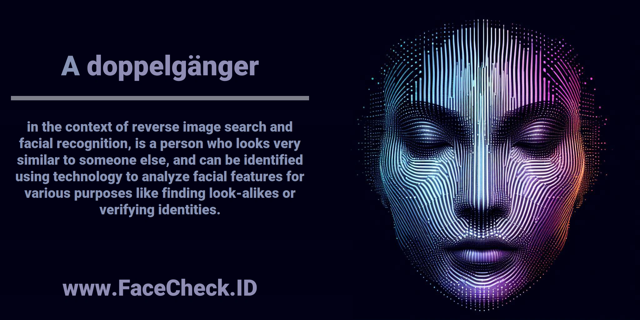 A <b>doppelgänger</b> in the context of reverse image search and facial recognition, is a person who looks very similar to someone else, and can be identified using technology to analyze facial features for various purposes like finding look-alikes or verifying identities.
