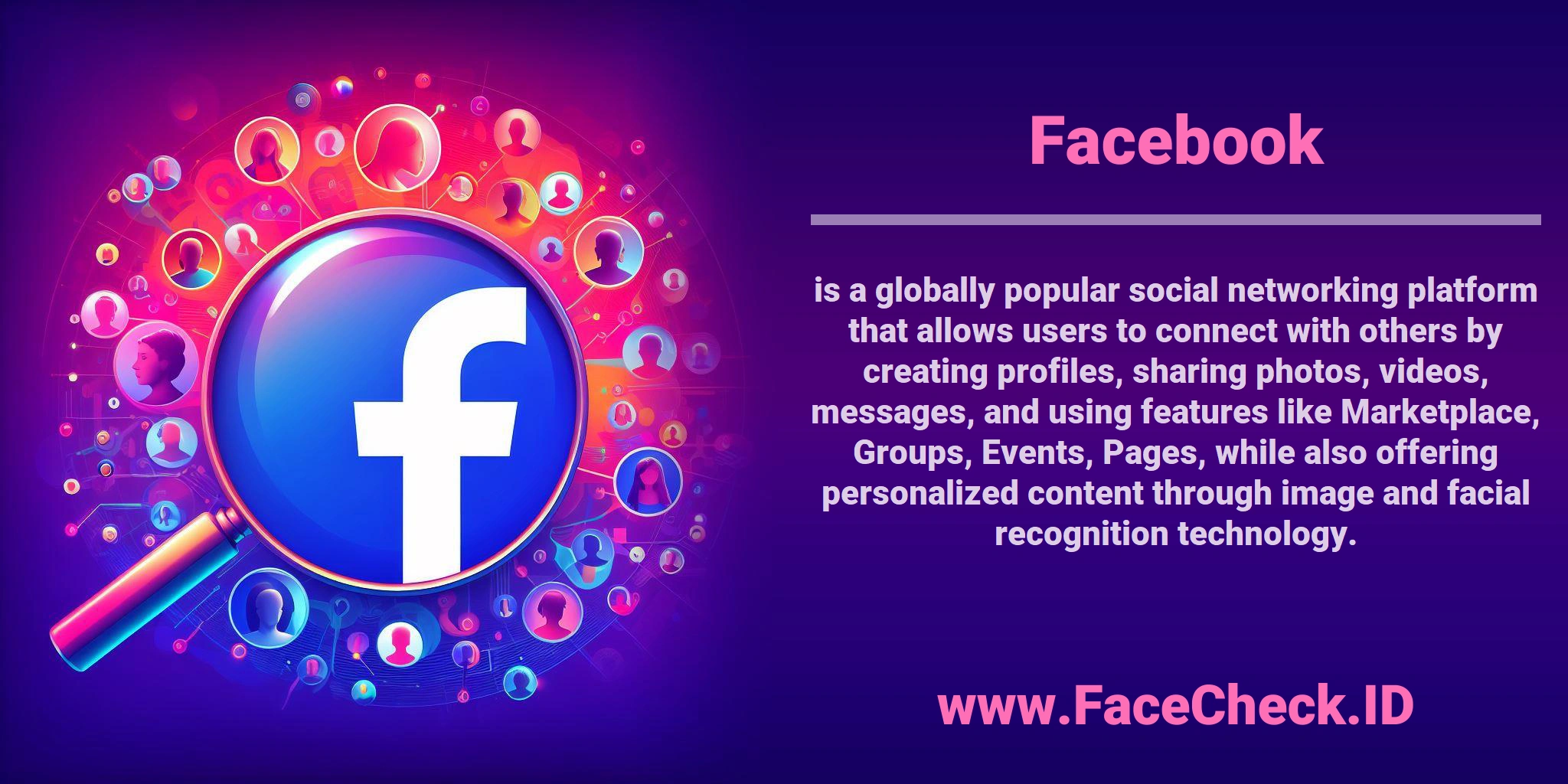 <b>Facebook</b> is a globally popular social networking platform that allows users to connect with others by creating profiles, sharing photos, videos, messages, and using features like Marketplace, Groups, Events, Pages, while also offering personalized content through image and facial recognition technology.
