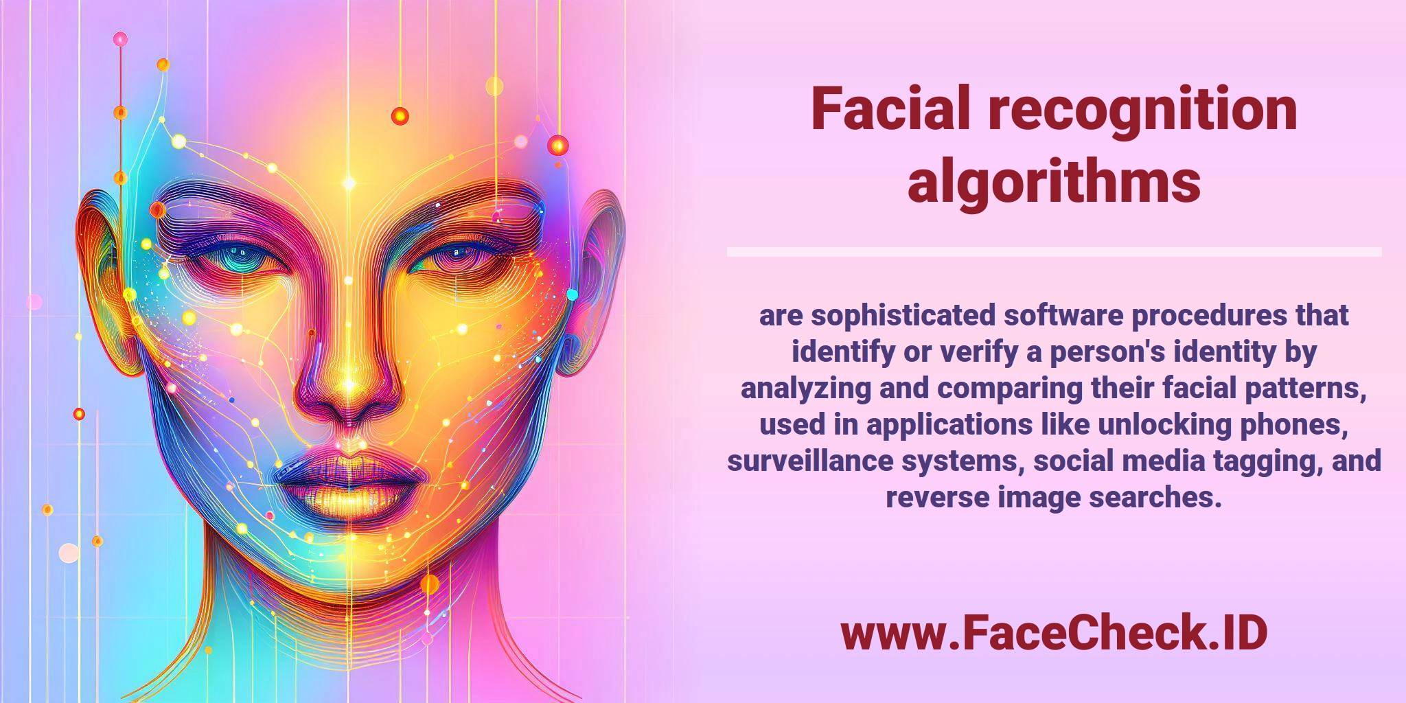 <b>Facial recognition algorithms</b> are sophisticated software procedures that identify or verify a person's identity by analyzing and comparing their facial patterns, used in applications like unlocking phones, surveillance systems, social media tagging, and reverse image searches.