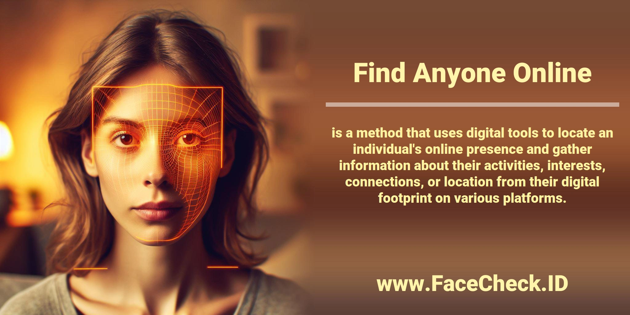 <b>Find Anyone Online</b> is a method that uses digital tools to locate an individual's online presence and gather information about their activities, interests, connections, or location from their digital footprint on various platforms.