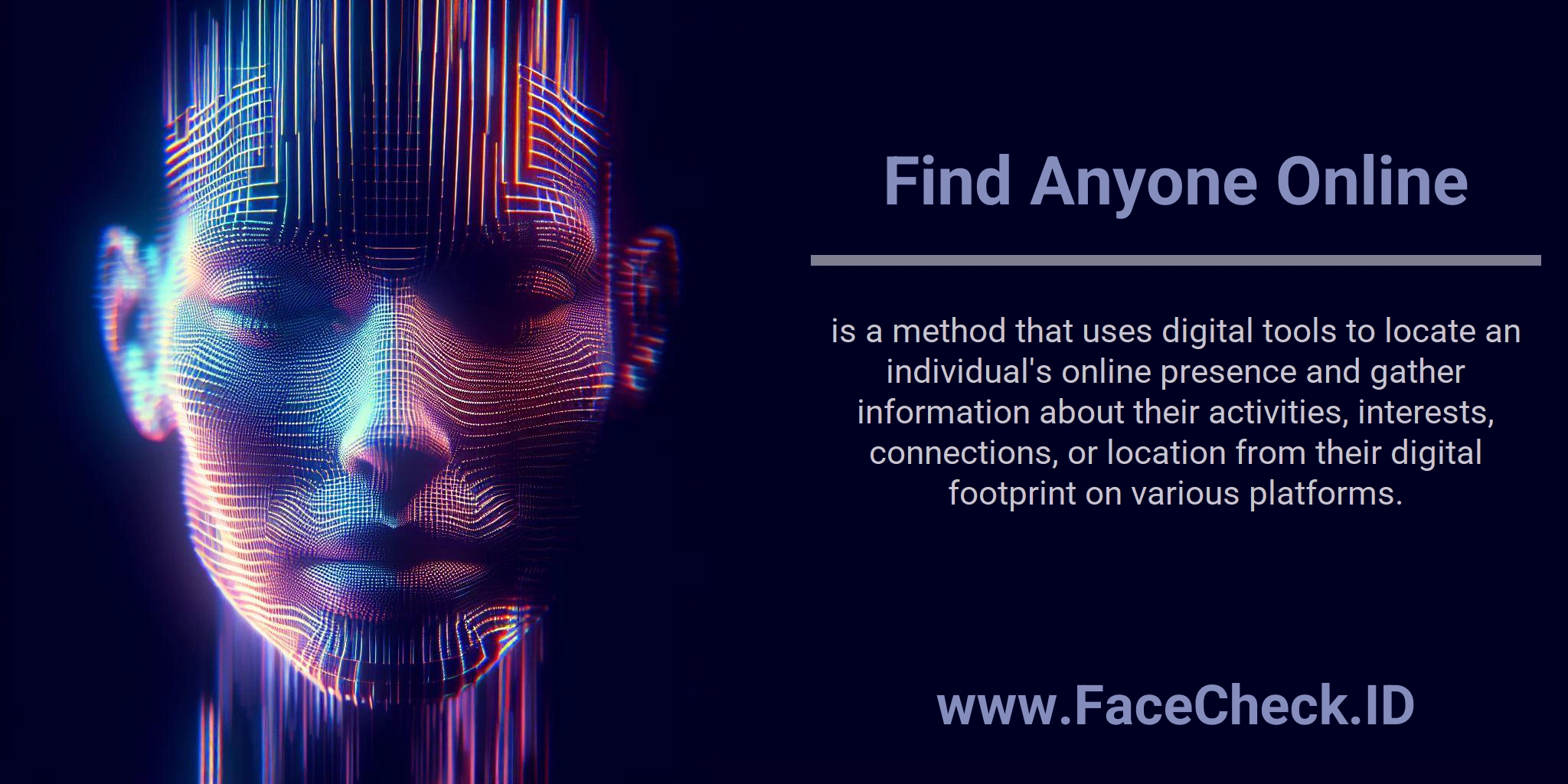 Find Anyone Online is a method that uses digital tools to locate an individual's online presence and gather information about their activities, interests, connections, or location from their digital footprint on various platforms.
