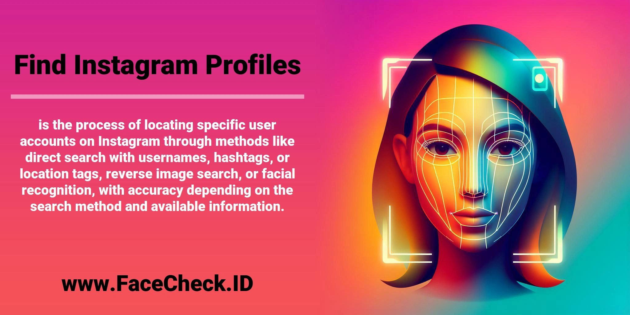 <b>Find Instagram Profiles</b> is the process of locating specific user accounts on Instagram through methods like direct search with usernames, hashtags, or location tags, reverse image search, or facial recognition, with accuracy depending on the search method and available information.