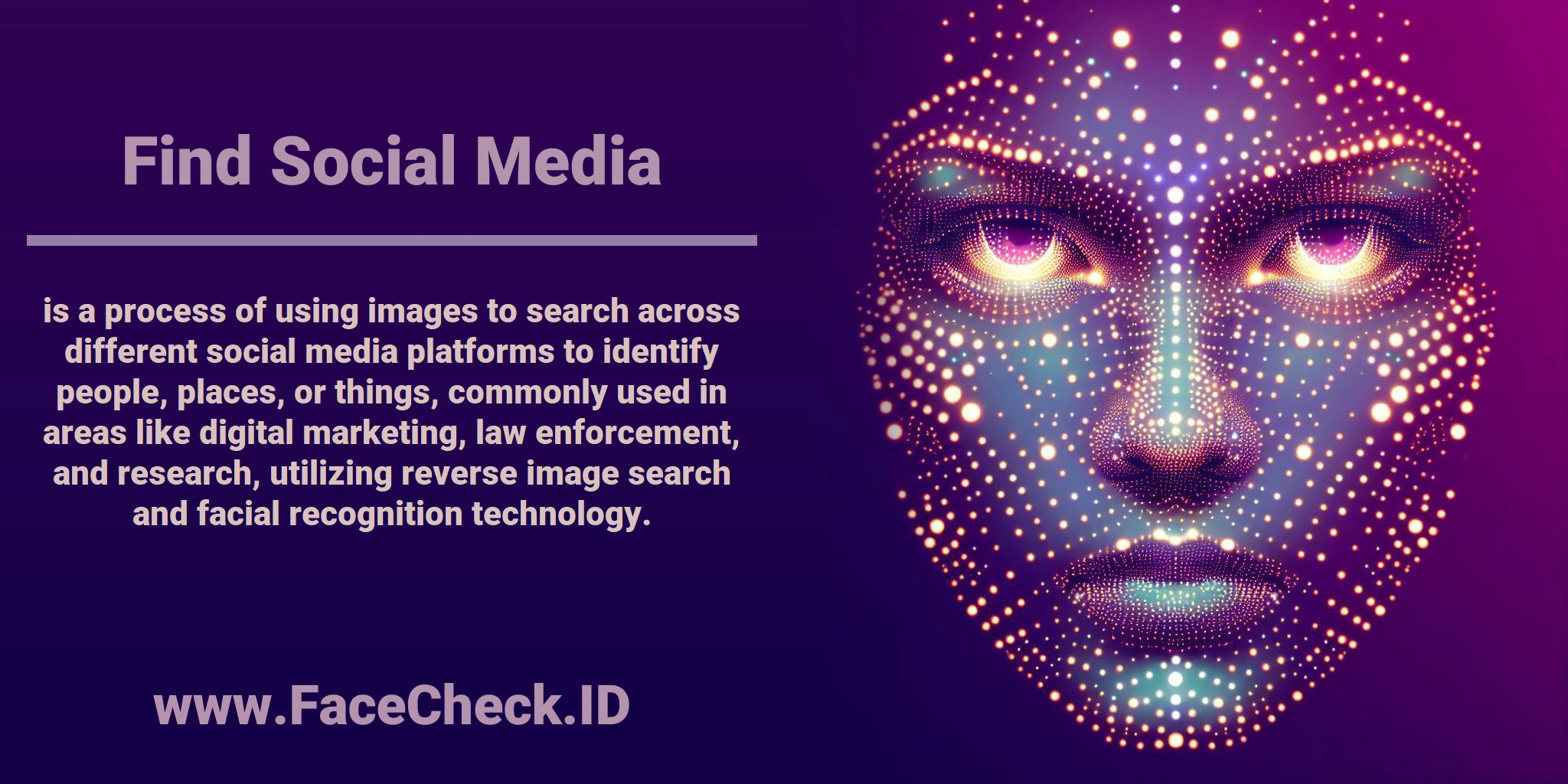 <b>Find Social Media</b> is a process of using images to search across different social media platforms to identify people, places, or things, commonly used in areas like digital marketing, law enforcement, and research, utilizing reverse image search and facial recognition technology.
