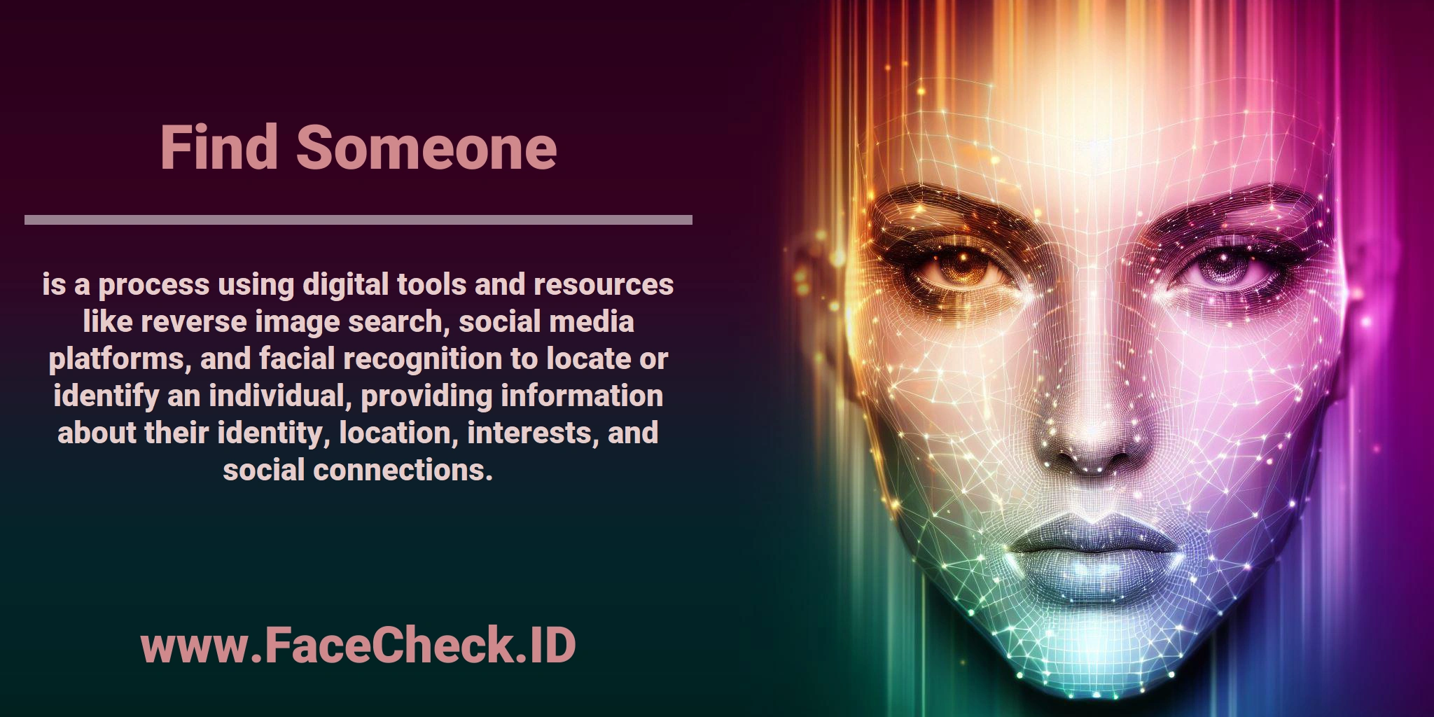 <b>Find Someone</b> is a process using digital tools and resources like reverse image search, social media platforms, and facial recognition to locate or identify an individual, providing information about their identity, location, interests, and social connections.