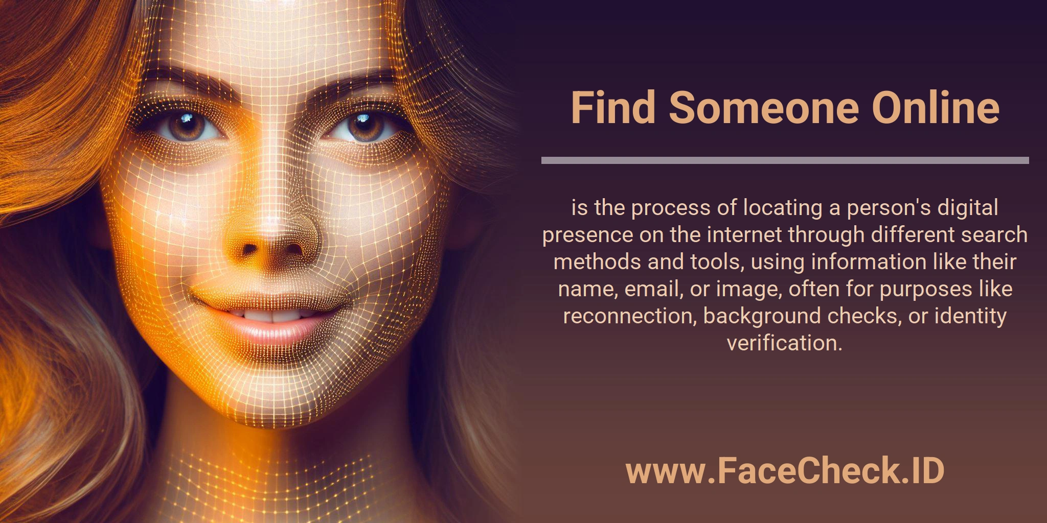 Find Someone Online is the process of locating a person's digital presence on the internet through different search methods and tools, using information like their name, email, or image, often for purposes like reconnection, background checks, or identity verification.