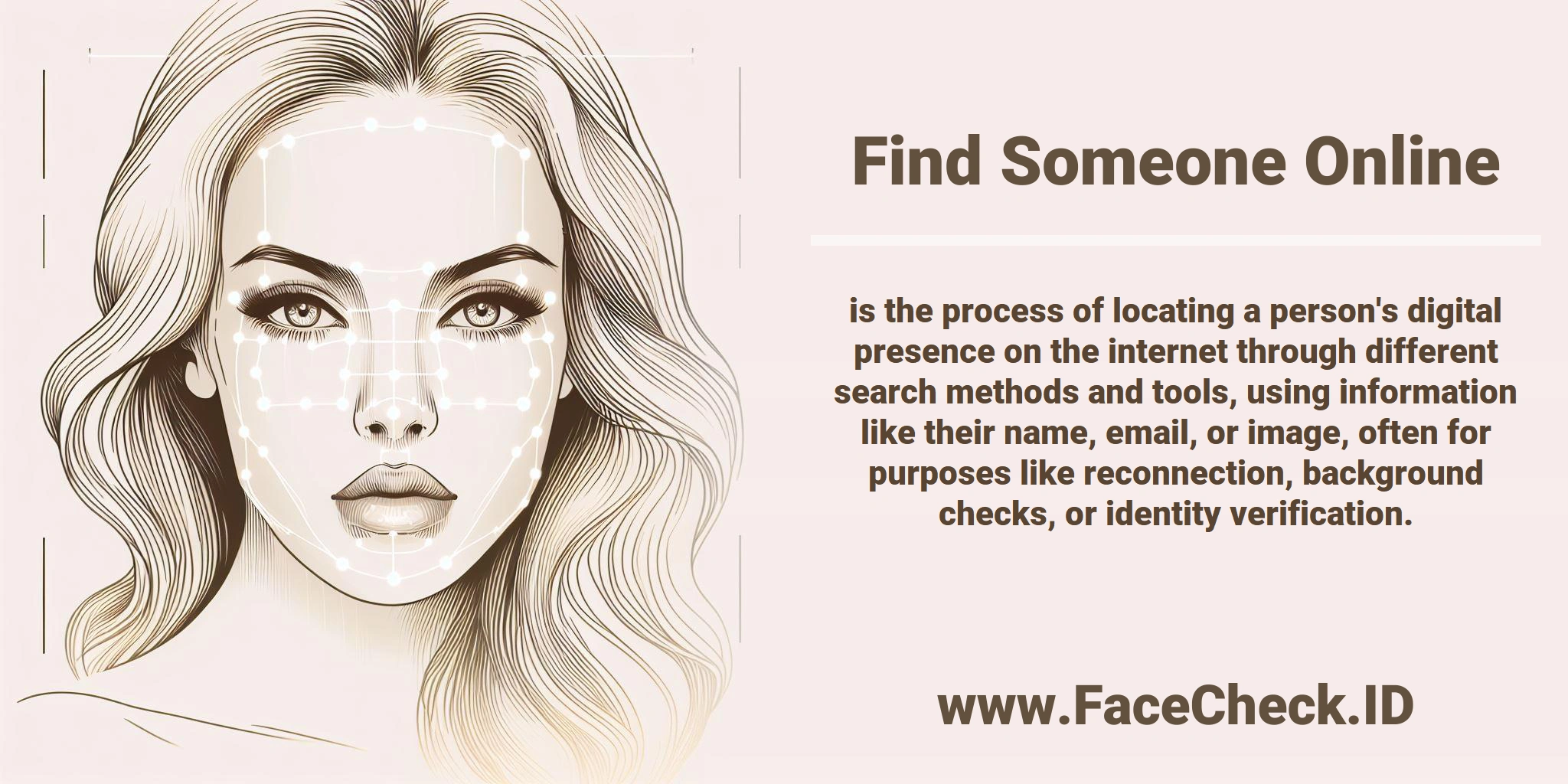 <b>Find Someone Online</b> is the process of locating a person's digital presence on the internet through different search methods and tools, using information like their name, email, or image, often for purposes like reconnection, background checks, or identity verification.