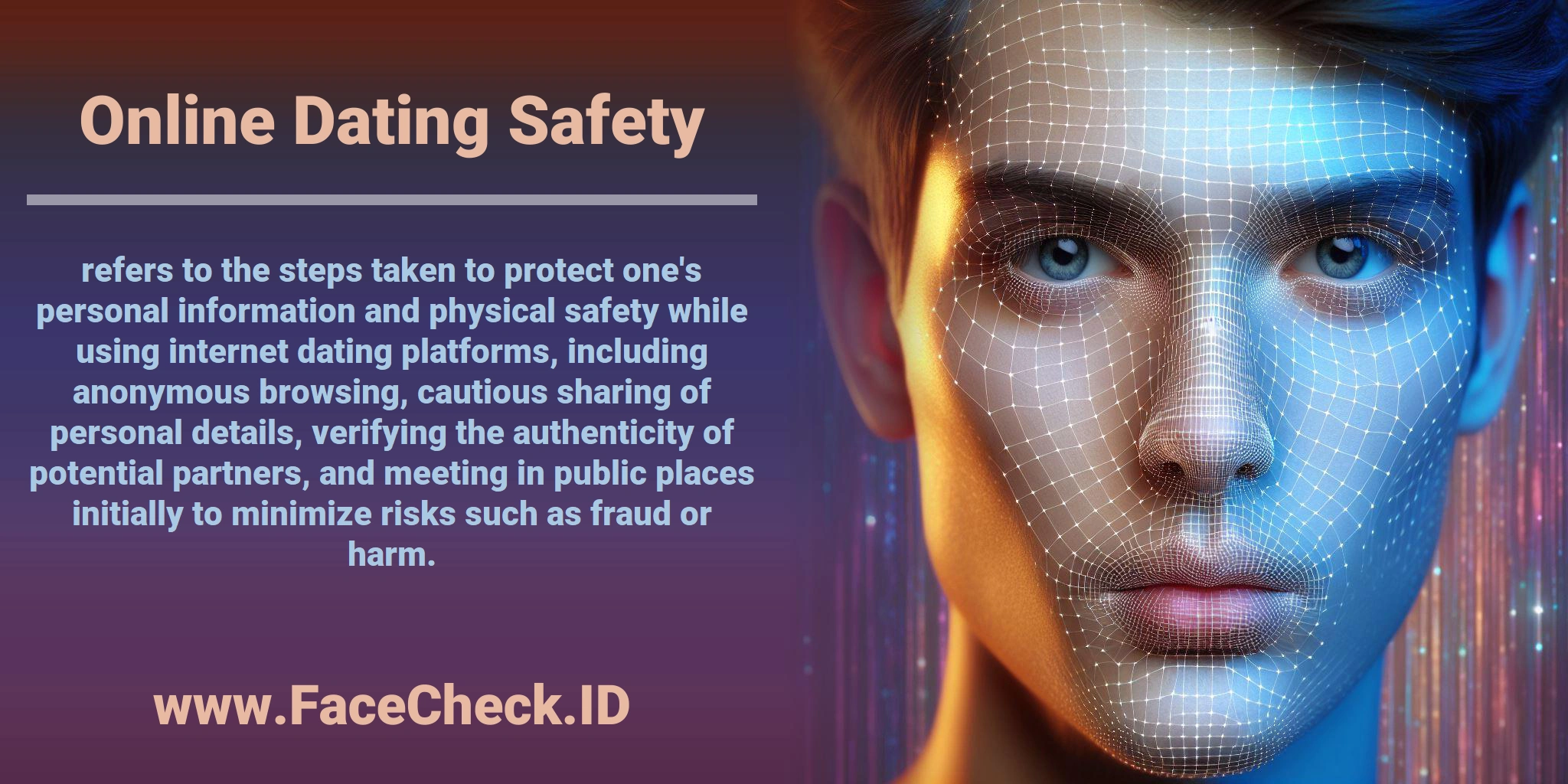 <b>Online Dating Safety</b> refers to the steps taken to protect one's personal information and physical safety while using internet dating platforms, including anonymous browsing, cautious sharing of personal details, verifying the authenticity of potential partners, and meeting in public places initially to minimize risks such as fraud or harm.