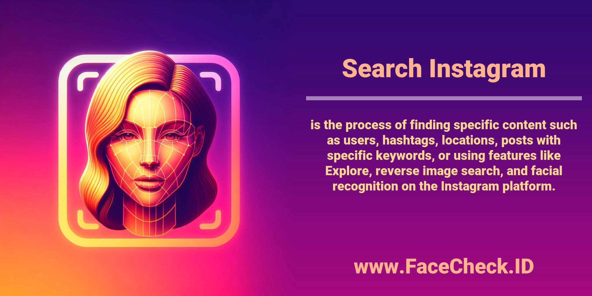 <b>Search Instagram</b> is the process of finding specific content such as users, hashtags, locations, posts with specific keywords, or using features like Explore, reverse image search, and facial recognition on the Instagram platform.