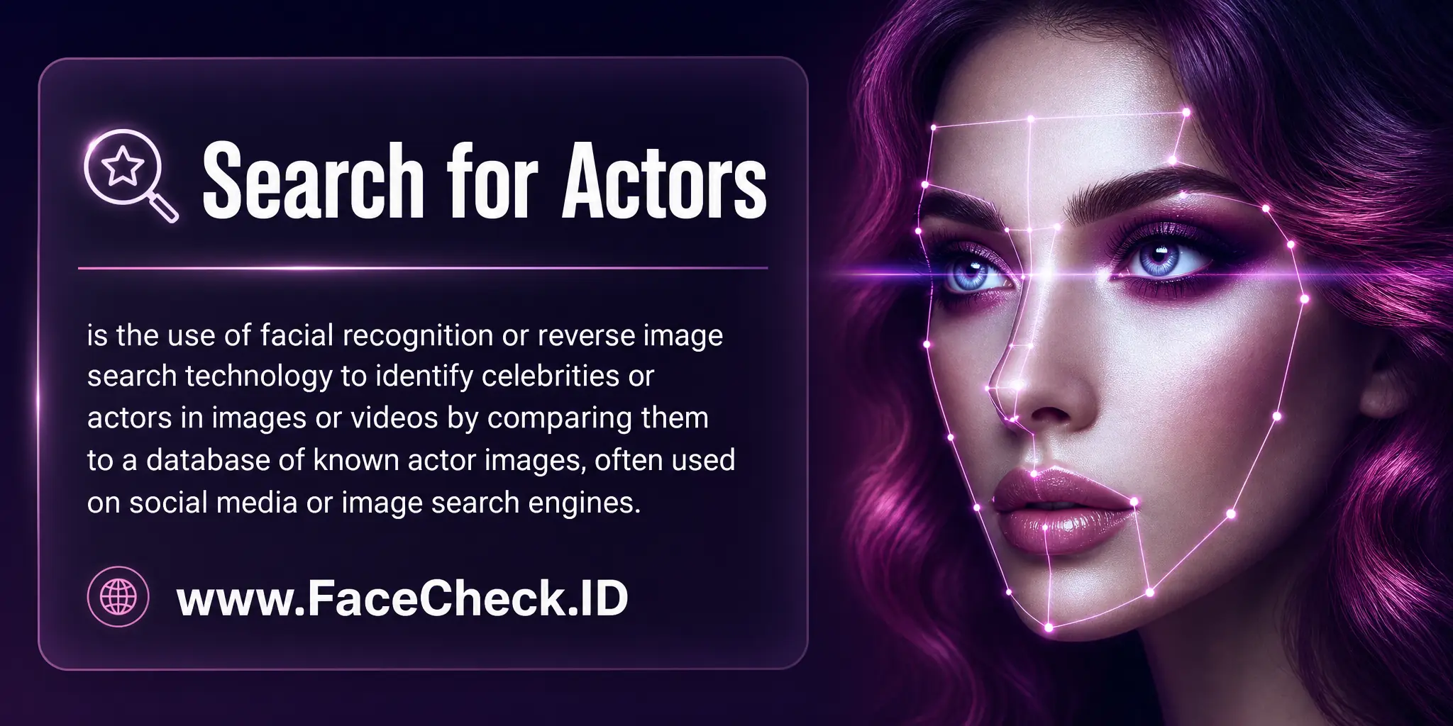 Search for Actors is the use of facial recognition or reverse image search technology to identify celebrities or actors in images or videos by comparing them to a database of known actor images, often used on social media or image search engines.