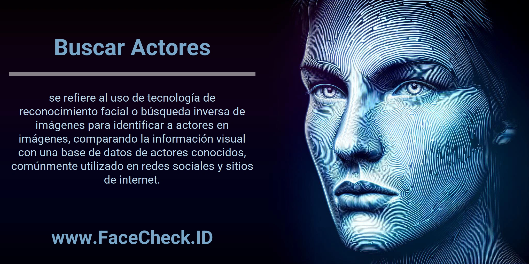 Buscar Actores se refiere al uso de tecnología de reconocimiento facial o búsqueda inversa de imágenes para identificar a actores en imágenes, comparando la información visual con una base de datos de actores conocidos, comúnmente utilizado en redes sociales y sitios de internet.