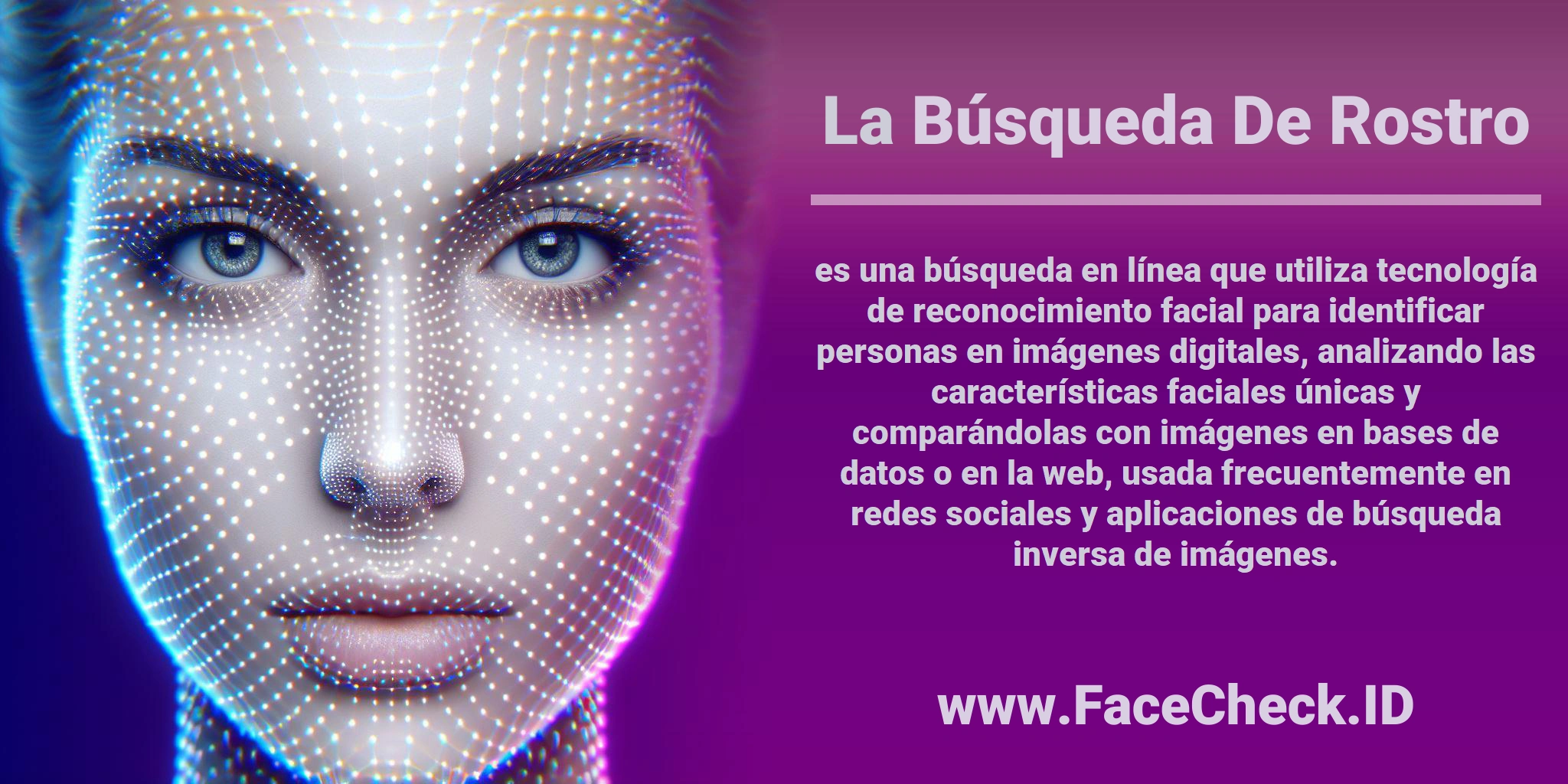 La <b>Búsqueda De Rostro</b> es una búsqueda en línea que utiliza tecnología de reconocimiento facial para identificar personas en imágenes digitales, analizando las características faciales únicas y comparándolas con imágenes en bases de datos o en la web, usada frecuentemente en redes sociales y aplicaciones de búsqueda inversa de imágenes.