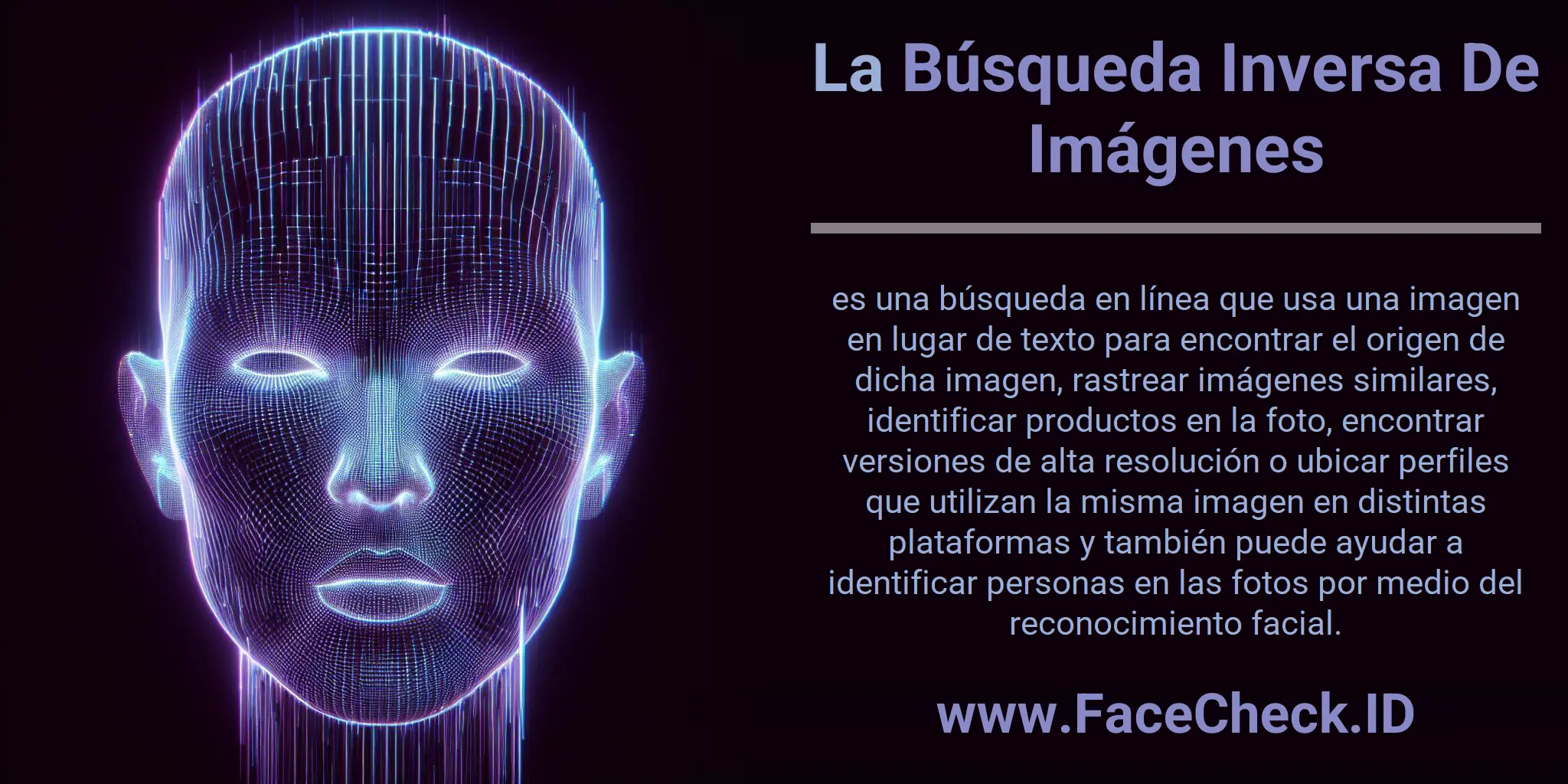La Búsqueda Inversa De Imágenes es una búsqueda en línea que usa una imagen en lugar de texto para encontrar el origen de dicha imagen, rastrear imágenes similares, identificar productos en la foto, encontrar versiones de alta resolución o ubicar perfiles que utilizan la misma imagen en distintas plataformas y también puede ayudar a identificar personas en las fotos por medio del reconocimiento facial.