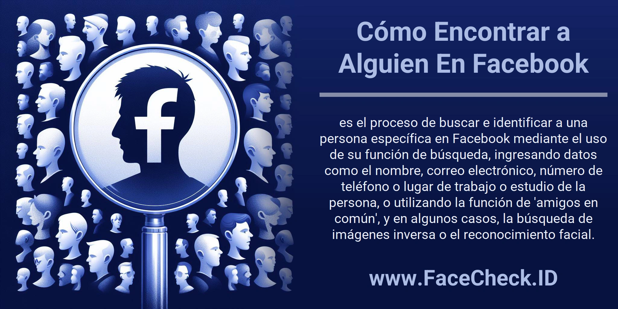 Cómo Encontrar a Alguien En Facebook es el proceso de buscar e identificar a una persona específica en Facebook mediante el uso de su función de búsqueda, ingresando datos como el nombre, correo electrónico, número de teléfono o lugar de trabajo o estudio de la persona, o utilizando la función de 'amigos en común', y en algunos casos, la búsqueda de imágenes inversa o el reconocimiento facial.