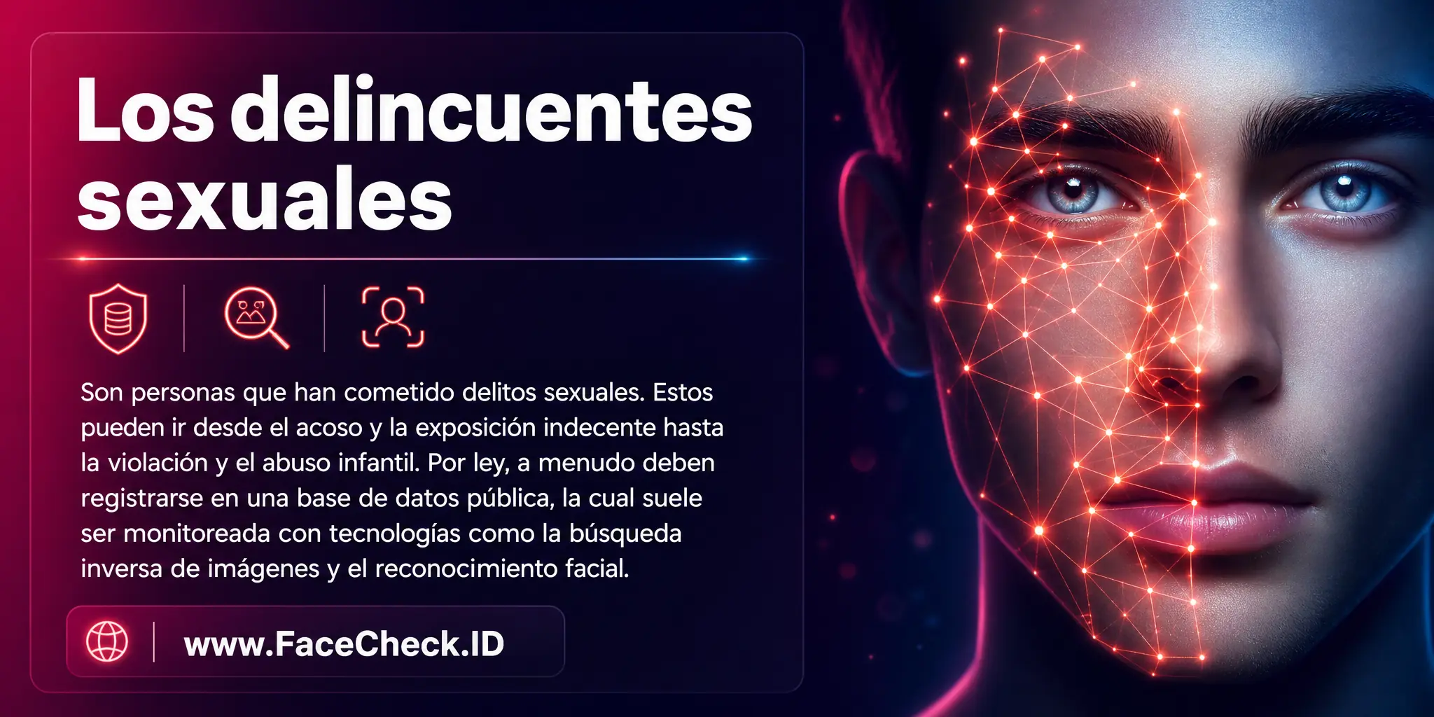 Los delincuentes sexuales son personas que han cometido crímenes sexuales, que pueden ir desde acoso y exposición indecente hasta violación y abuso infantil, y suelen estar obligados por ley a registrarse en una base de datos pública, a menudo monitoreada con tecnología como la búsqueda inversa de imágenes y el reconocimiento facial.