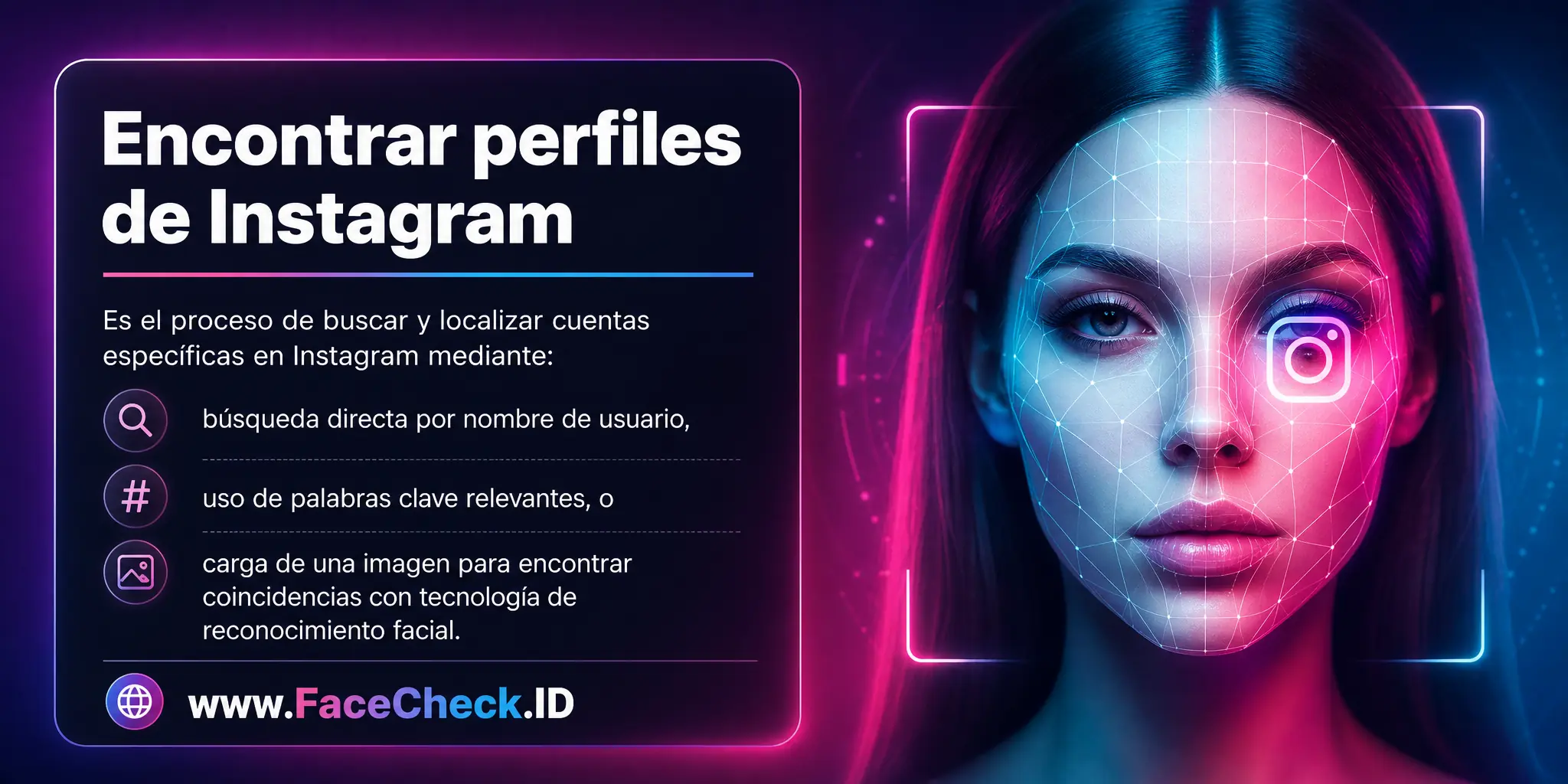 Encontrar perfiles de Instagram es el proceso de buscar y localizar cuentas específicas en Instagram ya sea mediante una búsqueda directa por nombre de usuario, usando palabras clave relevantes o cargando una imagen para buscar coincidencias a través de la tecnología de reconocimiento facial.