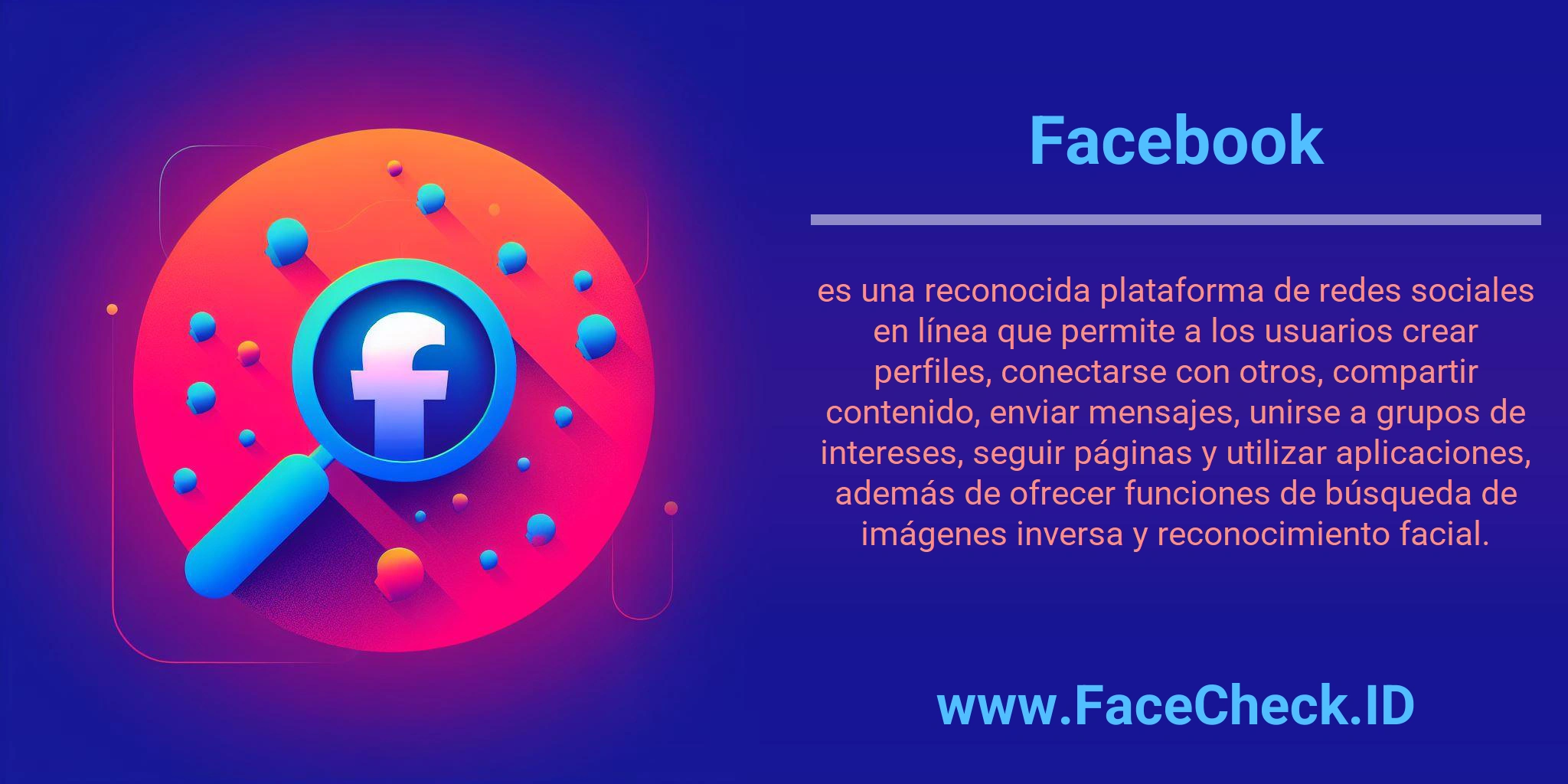 Facebook es una reconocida plataforma de redes sociales en línea que permite a los usuarios crear perfiles, conectarse con otros, compartir contenido, enviar mensajes, unirse a grupos de intereses, seguir páginas y utilizar aplicaciones, además de ofrecer funciones de búsqueda de imágenes inversa y reconocimiento facial.