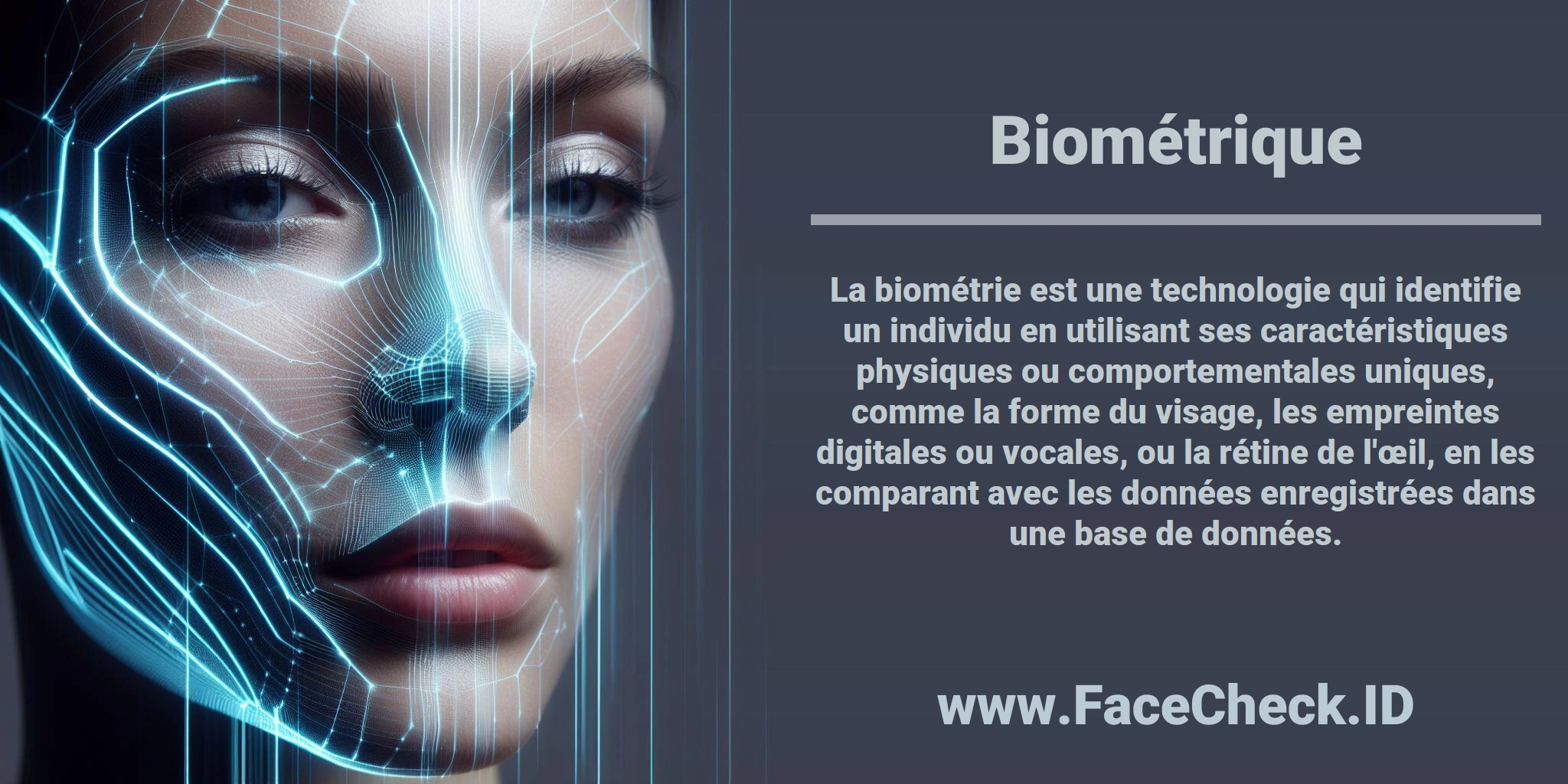 La biométrie est une technologie qui identifie un individu en utilisant ses caractéristiques physiques ou comportementales uniques, comme la forme du visage, les empreintes digitales ou vocales, ou la rétine de l'œil, en les comparant avec les données enregistrées dans une base de données.