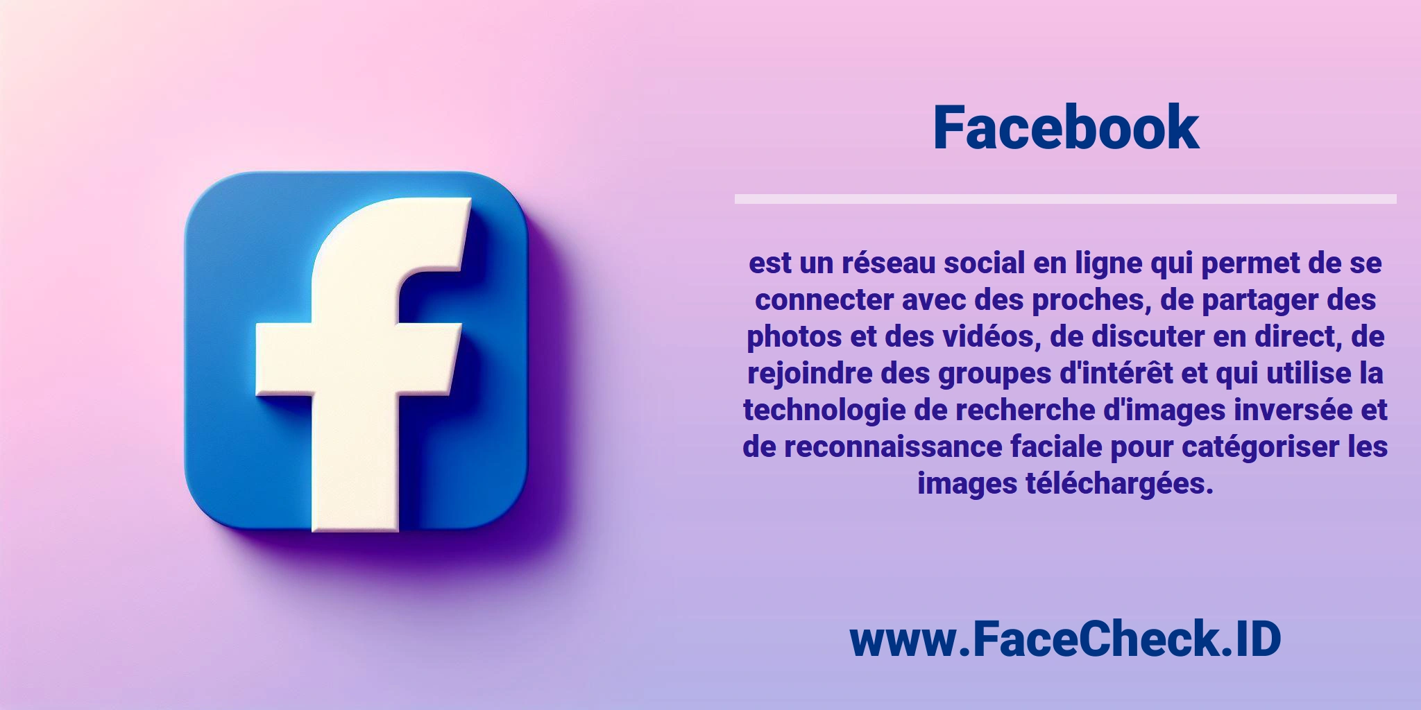 <b>Facebook</b> est un réseau social en ligne qui permet de se connecter avec des proches, de partager des photos et des vidéos, de discuter en direct, de rejoindre des groupes d'intérêt et qui utilise la technologie de recherche d'images inversée et de reconnaissance faciale pour catégoriser les images téléchargées.