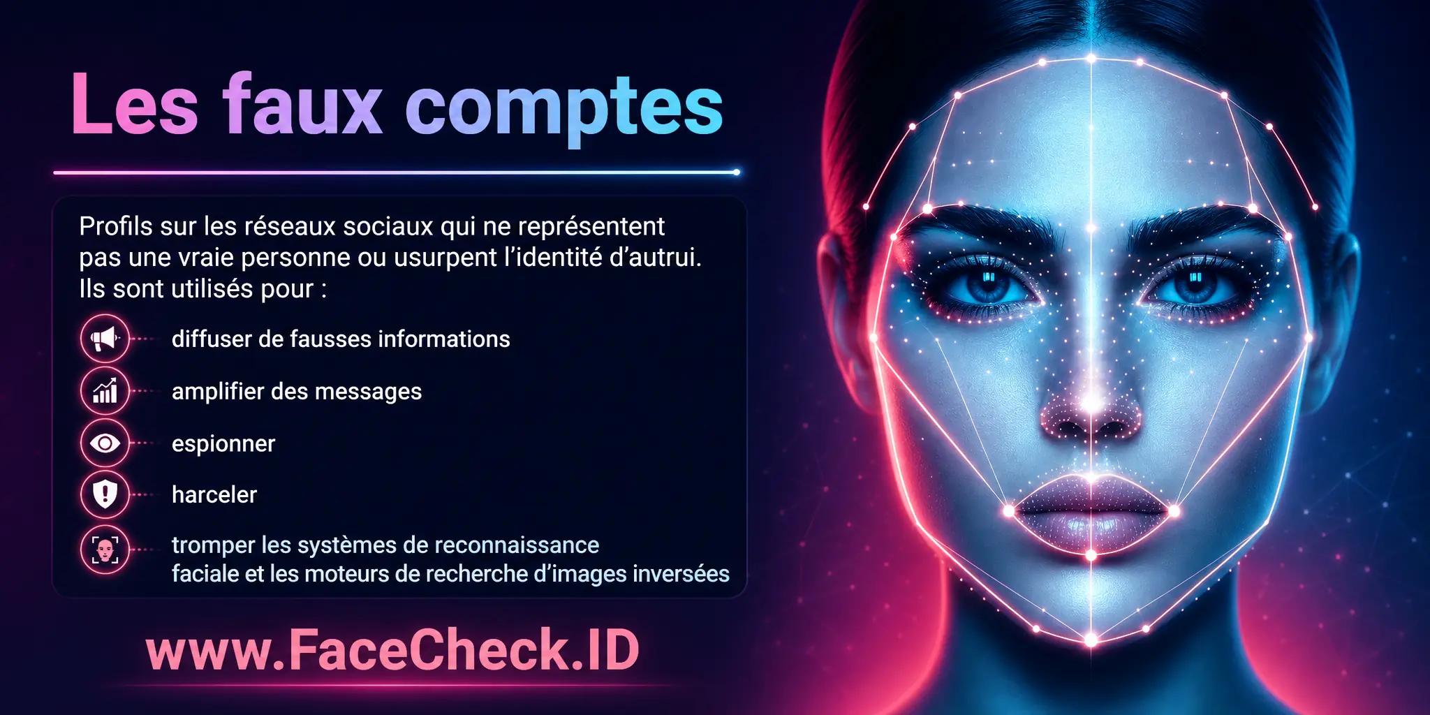 Les faux comptes sont des profils sur les réseaux sociaux qui ne représentent pas une vraie personne ou usurpent l'identité d'autrui, utilisés pour diverses raisons comme diffuser de fausses informations, amplifier des messages, espionner, harceler ou tromper les systèmes de reconnaissance faciale et les moteurs de recherche d'images inversées.