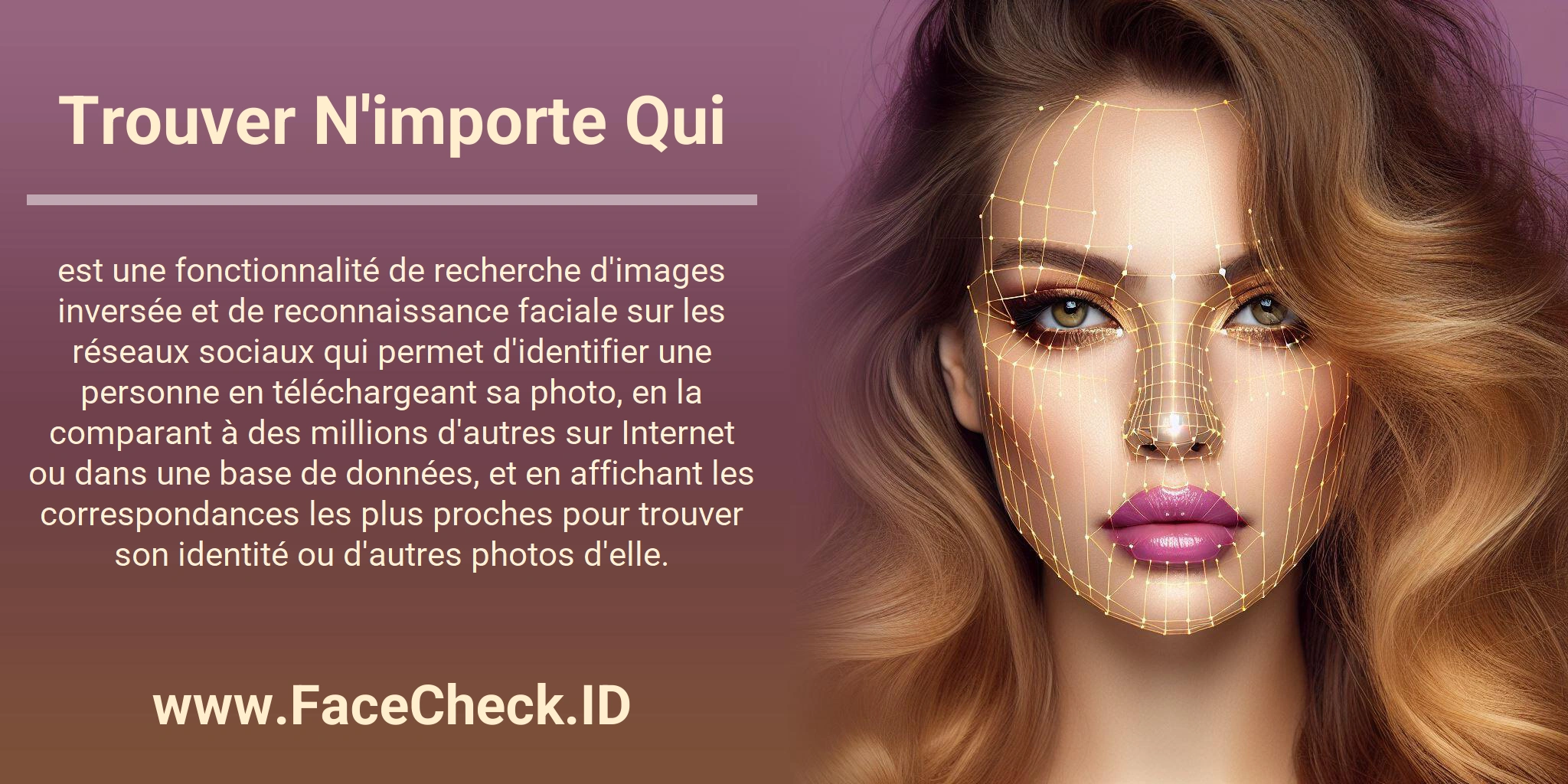 Trouver N'importe Qui est une fonctionnalité de recherche d'images inversée et de reconnaissance faciale sur les réseaux sociaux qui permet d'identifier une personne en téléchargeant sa photo, en la comparant à des millions d'autres sur Internet ou dans une base de données, et en affichant les correspondances les plus proches pour trouver son identité ou d'autres photos d'elle.