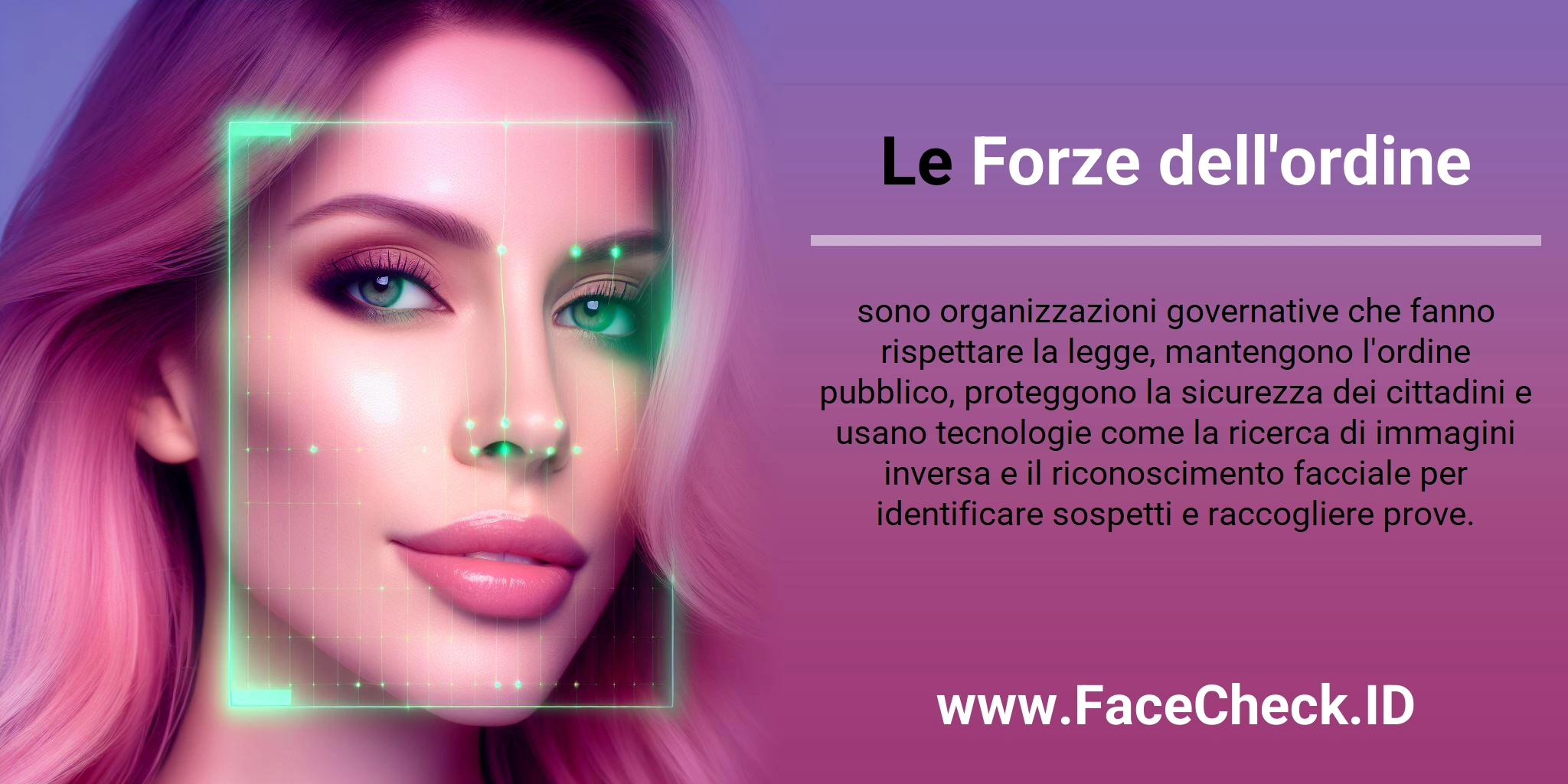 Le Forze dell'ordine sono organizzazioni governative che fanno rispettare la legge, mantengono l'ordine pubblico, proteggono la sicurezza dei cittadini e usano tecnologie come la ricerca di immagini inversa e il riconoscimento facciale per identificare sospetti e raccogliere prove.