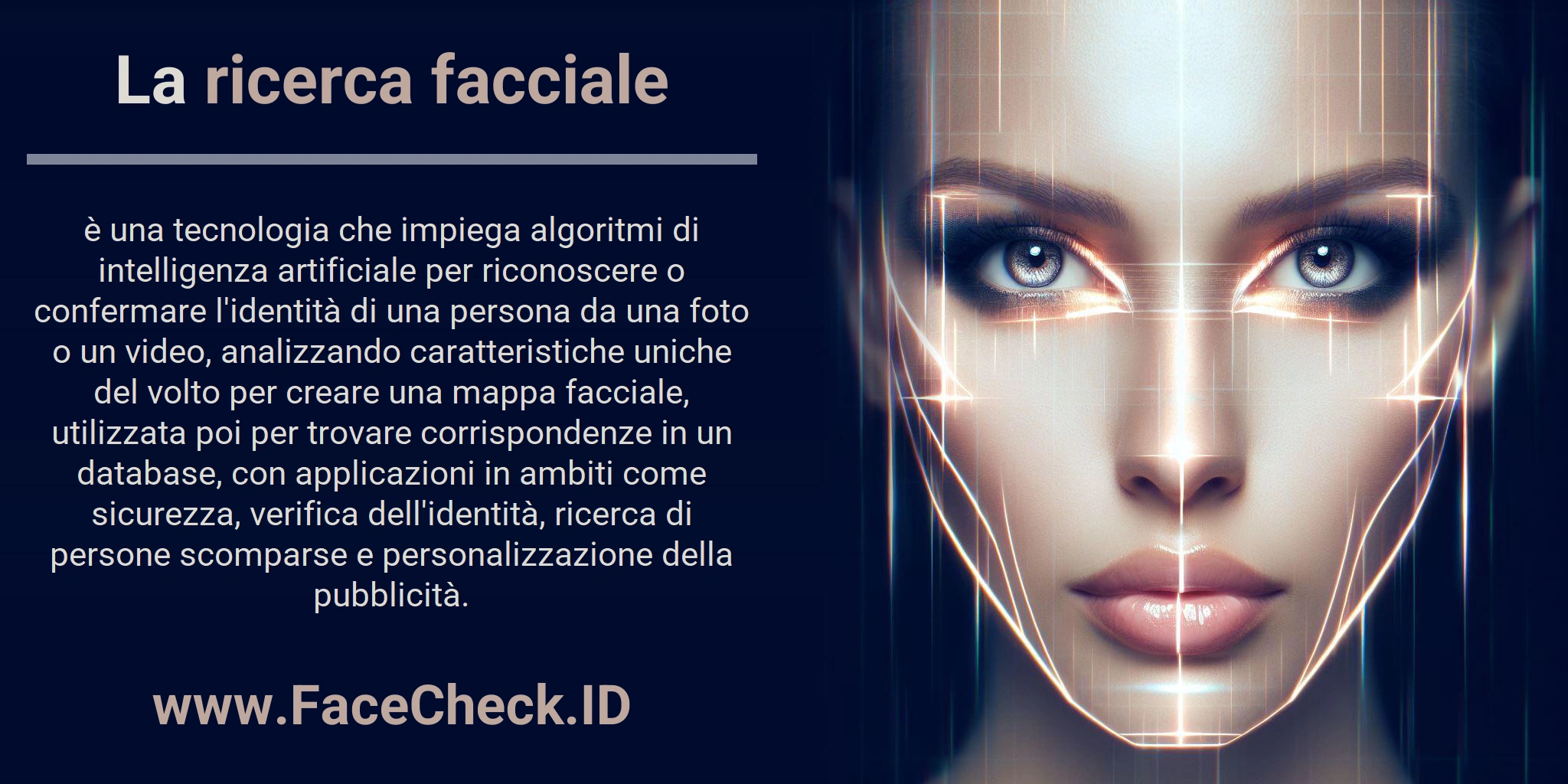 La ricerca facciale è una tecnologia che impiega algoritmi di intelligenza artificiale per riconoscere o confermare l'identità di una persona da una foto o un video, analizzando caratteristiche uniche del volto per creare una mappa facciale, utilizzata poi per trovare corrispondenze in un database, con applicazioni in ambiti come sicurezza, verifica dell'identità, ricerca di persone scomparse e personalizzazione della pubblicità.
