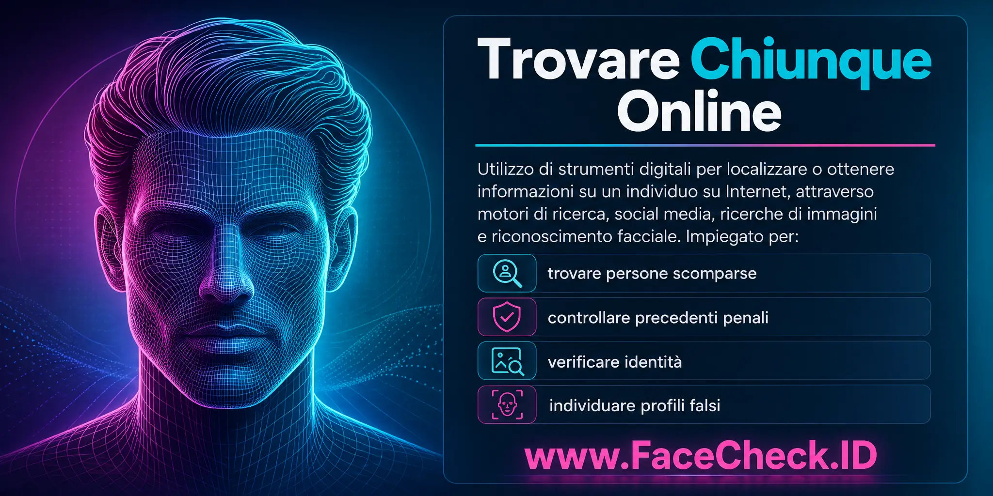 Trovare Chiunque Online è l'uso di strumenti digitali per localizzare o ottenere informazioni su un individuo su Internet, attraverso motori di ricerca, social media, ricerche di immagini o riconoscimento facciale, utilizzato per scopi come trovare persone scomparse, controllare precedenti penali, verificare identità o individuare profili falsi.