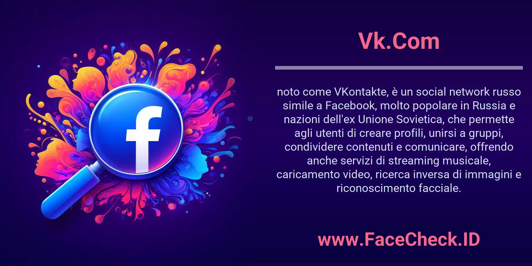 Vk.Com noto come VKontakte, è un social network russo simile a Facebook, molto popolare in Russia e nazioni dell'ex Unione Sovietica, che permette agli utenti di creare profili, unirsi a gruppi, condividere contenuti e comunicare, offrendo anche servizi di streaming musicale, caricamento video, ricerca inversa di immagini e riconoscimento facciale.