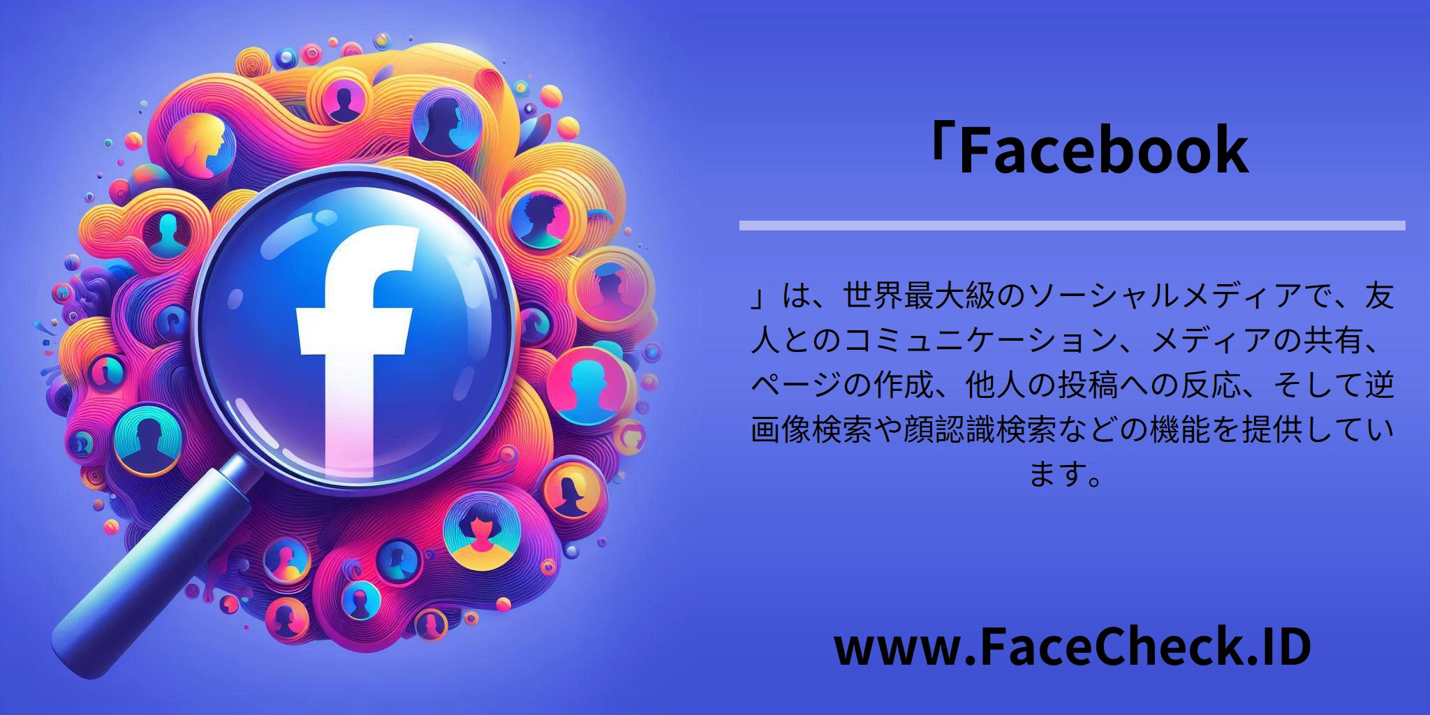 「Facebook」は、世界最大級のソーシャルメディアで、友人とのコミュニケーション、メディアの共有、ページの作成、他人の投稿への反応、そして逆画像検索や顔認識検索などの機能を提供しています。
