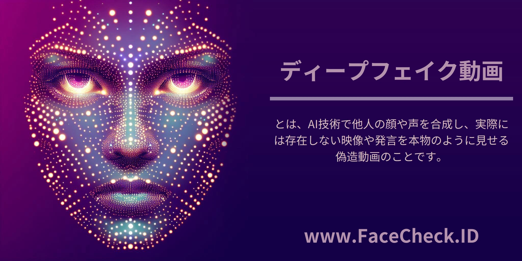 ディープフェイク動画 <b>ディープフェイク動画</b>とは、AI技術で他人の顔や声を合成し、実際には存在しない映像や発言を本物のように見せる偽造動画のことです。
