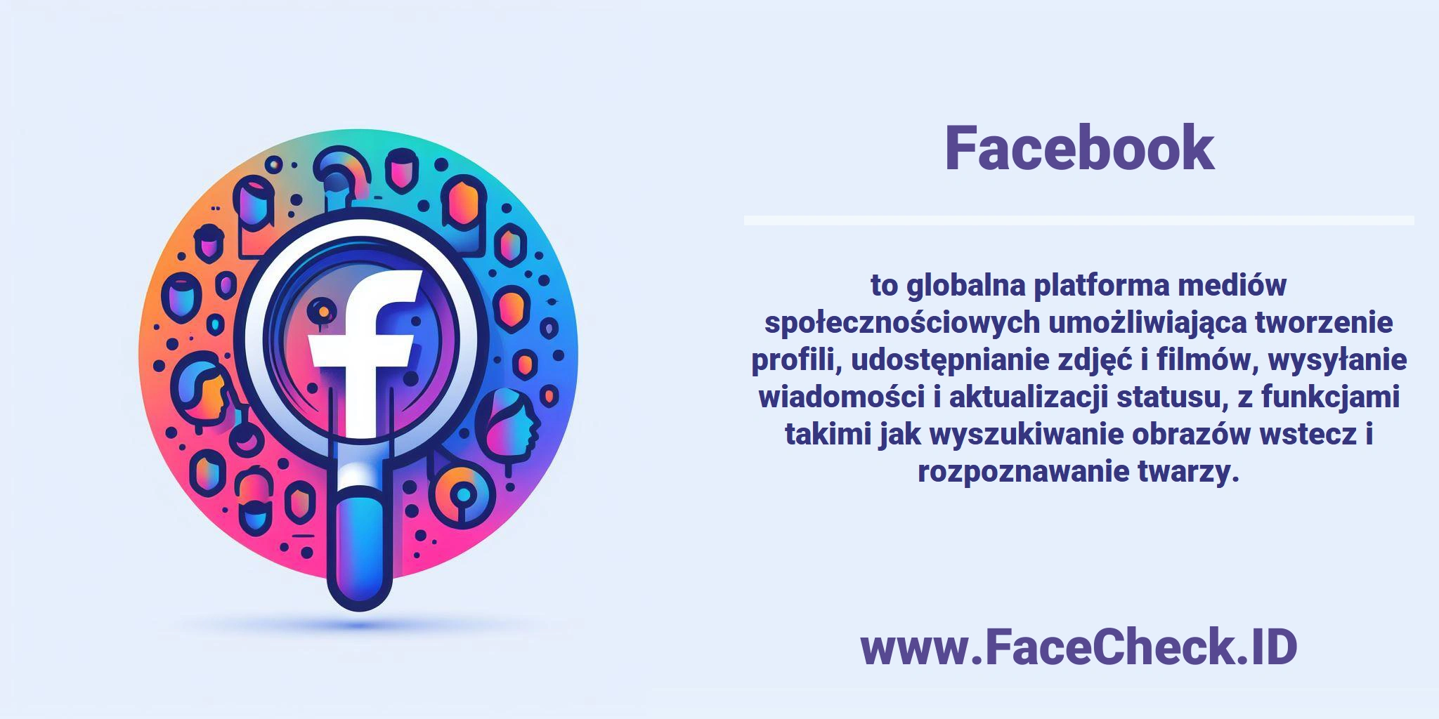 <b>Facebook</b> to globalna platforma mediów społecznościowych umożliwiająca tworzenie profili, udostępnianie zdjęć i filmów, wysyłanie wiadomości i aktualizacji statusu, z funkcjami takimi jak wyszukiwanie obrazów wstecz i rozpoznawanie twarzy.