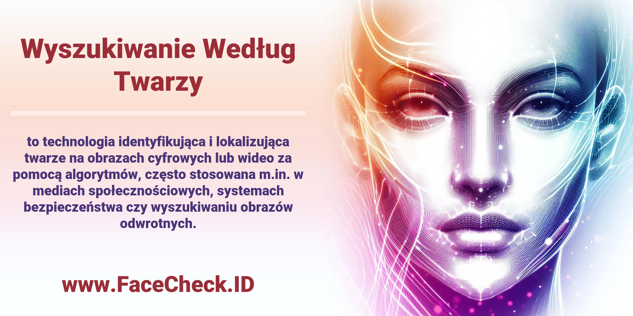 Wyszukiwanie Według Twarzy <b>Wyszukiwanie Według Twarzy</b> to technologia identyfikująca i lokalizująca twarze na obrazach cyfrowych lub wideo za pomocą algorytmów, często stosowana m.in. w mediach społecznościowych, systemach bezpieczeństwa czy wyszukiwaniu obrazów odwrotnych.
