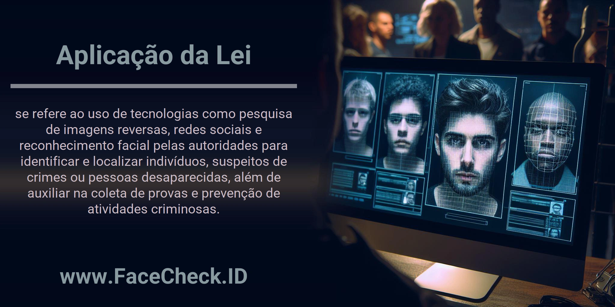 Aplicação da Lei se refere ao uso de tecnologias como pesquisa de imagens reversas, redes sociais e reconhecimento facial pelas autoridades para identificar e localizar indivíduos, suspeitos de crimes ou pessoas desaparecidas, além de auxiliar na coleta de provas e prevenção de atividades criminosas.