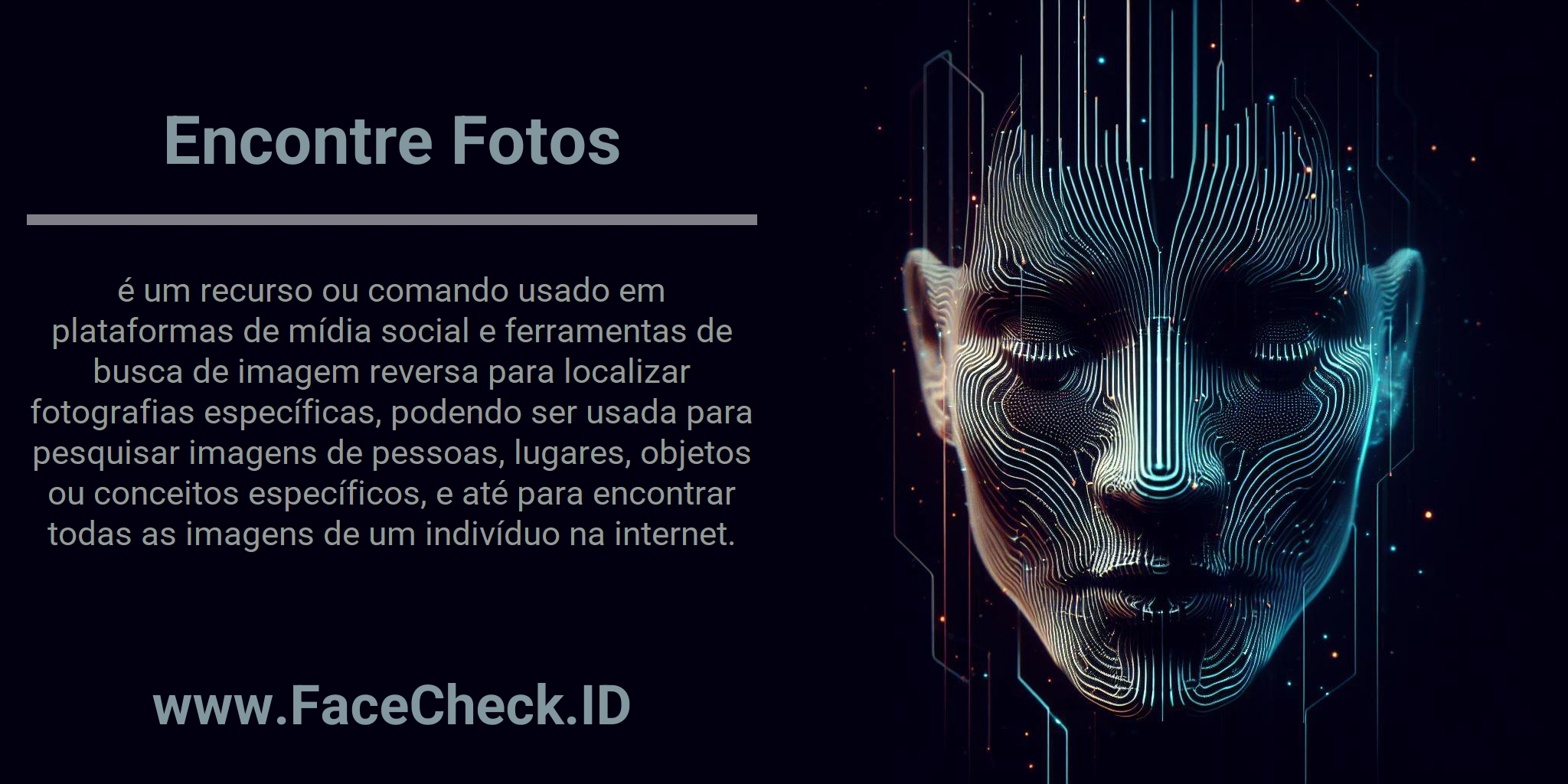 Encontre Fotos é um recurso ou comando usado em plataformas de mídia social e ferramentas de busca de imagem reversa para localizar fotografias específicas, podendo ser usada para pesquisar imagens de pessoas, lugares, objetos ou conceitos específicos, e até para encontrar todas as imagens de um indivíduo na internet.