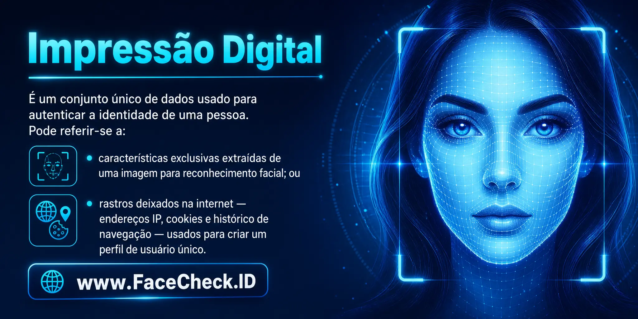 Impressão Digital é uma forma única de dados usada para autenticar a identidade de uma pessoa, podendo referir-se a características exclusivas coletadas de uma imagem para busca de reconhecimento facial, ou aos rastros de dados deixados por um usuário na internet, como endereços IP, cookies e histórico de navegação, para criar um perfil de usuário único.