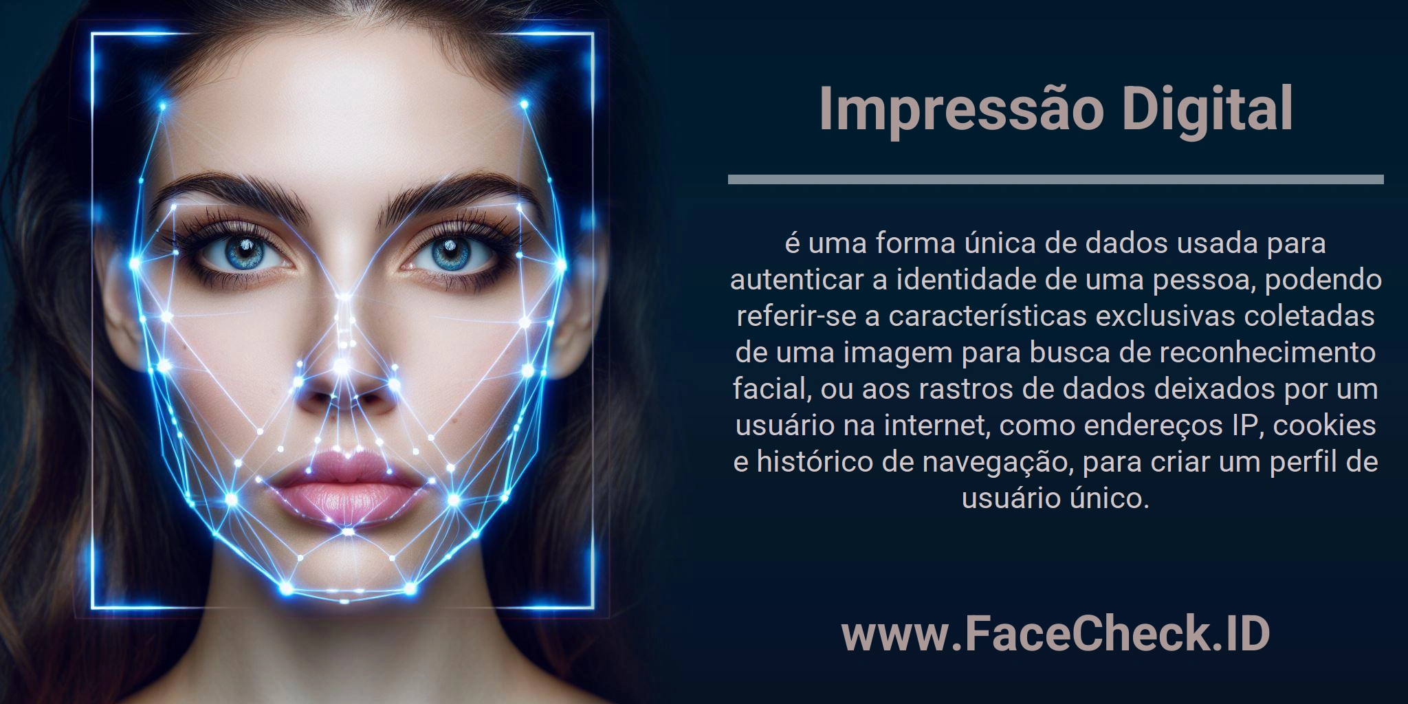 Impressão Digital é uma forma única de dados usada para autenticar a identidade de uma pessoa, podendo referir-se a características exclusivas coletadas de uma imagem para busca de reconhecimento facial, ou aos rastros de dados deixados por um usuário na internet, como endereços IP, cookies e histórico de navegação, para criar um perfil de usuário único.