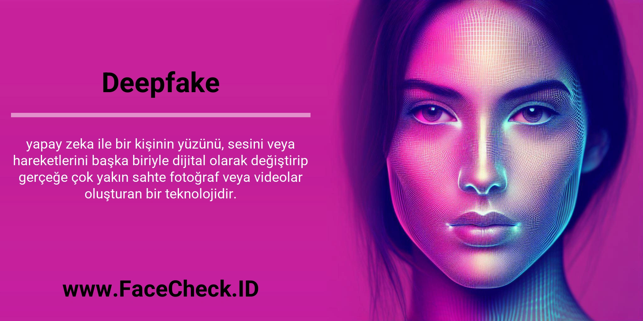 Deepfake <b>Deepfake</b> yapay zeka ile bir kişinin yüzünü, sesini veya hareketlerini başka biriyle dijital olarak değiştirip gerçeğe çok yakın sahte fotoğraf veya videolar oluşturan bir teknolojidir.