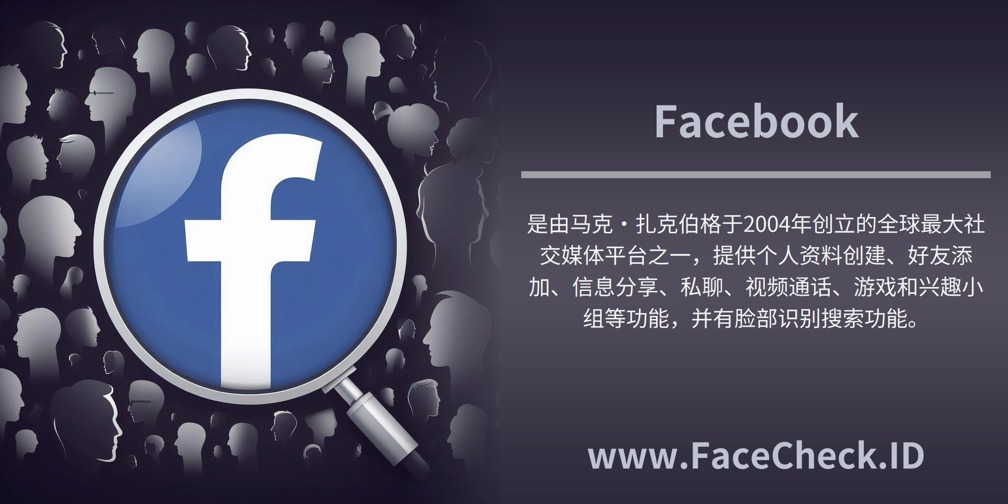 <b>Facebook</b>是由马克·扎克伯格于2004年创立的全球最大社交媒体平台之一，提供个人资料创建、好友添加、信息分享、私聊、视频通话、游戏和兴趣小组等功能，并有脸部识别搜索功能。